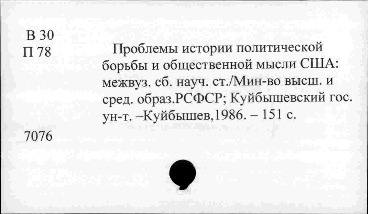 ﻿В 30
П 78
Проблемы истории политической борьбы и общественной мысли США: межвуз. сб. науч. ст./Мин-во высш, и сред. образ.РСФСР; Куйбышевский гос. ун-т. -Куйбышев, 1986. - 151 с.
7076